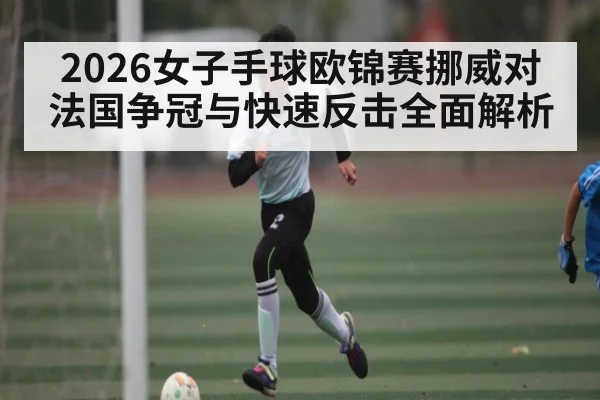 2026女子手球欧锦赛挪威对法国争冠与快速反击全面解析